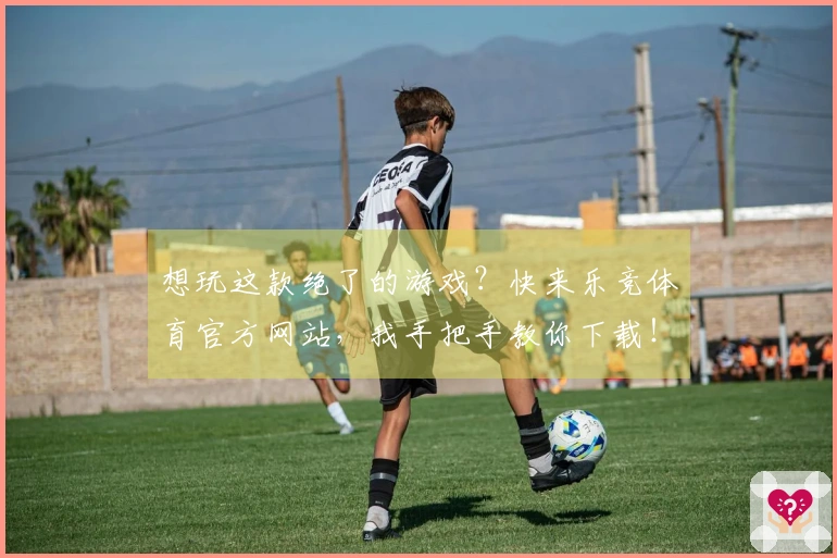 想玩这款绝了的游戏？快来乐竞体育官方网站，我手把手教你下载！