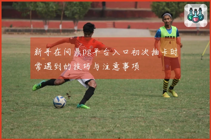 新手在问鼎pg平台入口初次抽卡时常遇到的技巧与注意事项