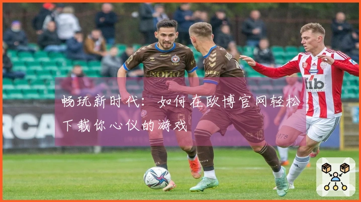畅玩新时代：如何在欧博官网轻松下载你心仪的游戏