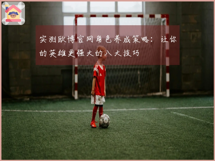 实测欧博官网角色养成策略：让你的英雄更强大的八大技巧