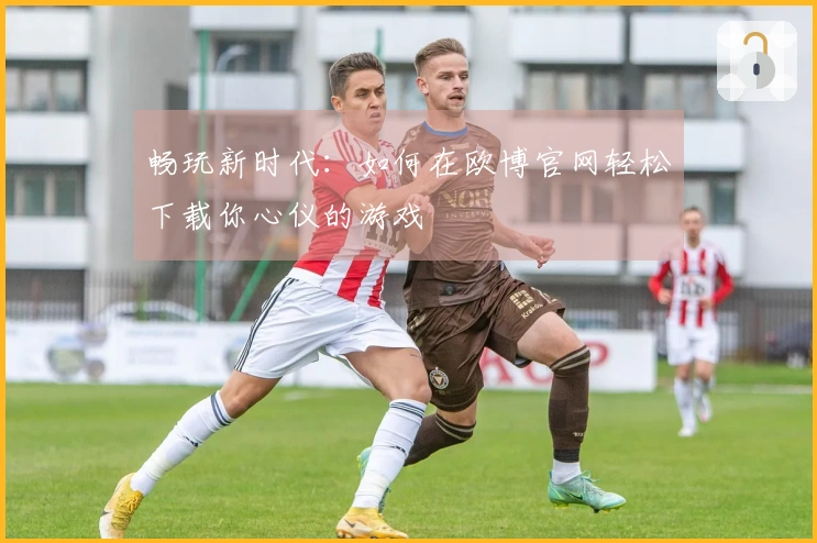 畅玩新时代：如何在欧博官网轻松下载你心仪的游戏